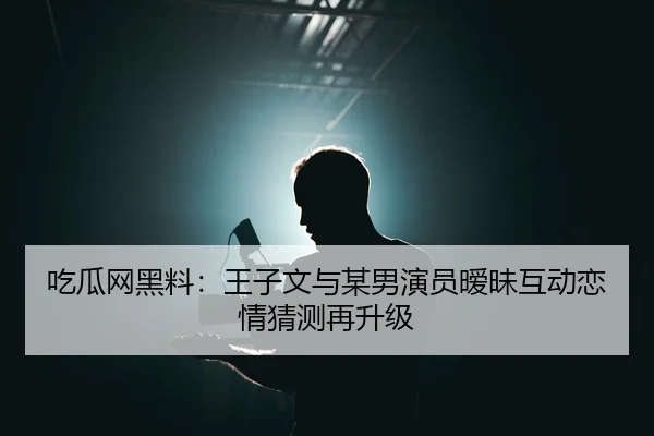 吃瓜网黑料：王子文与某男演员暧昧互动恋情猜测再升级